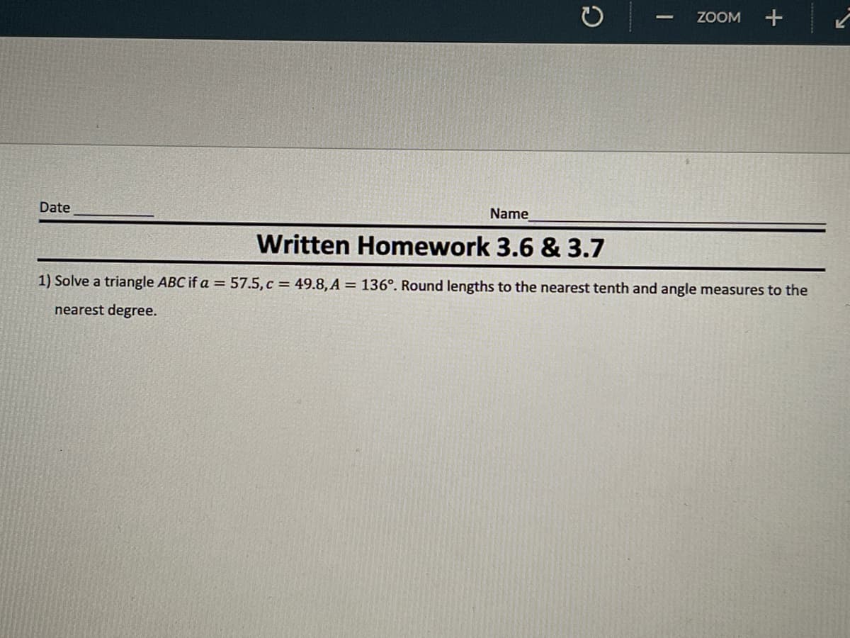 ZOOM
Date
Name
Written Homework 3.6 & 3.7
1) Solve a triangle ABC if a = 57.5,c = 49.8, A = 136°. Round lengths to the nearest tenth and angle measures to the
nearest degree.
