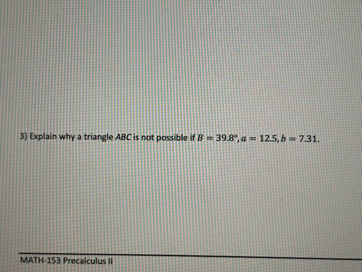 3) Explain why a triangle ABC is not possible if B = 39.8°, a = 12.5, b = 7.31.
MATH-153 Precalculus II
