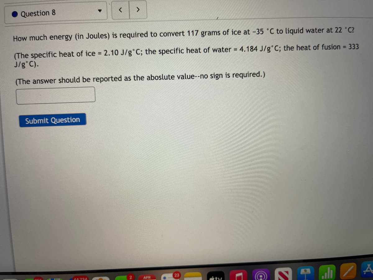 Question 8
How much energy (in Joules) is required to convert 117 grams of ice at -35 °C to liquid water at 22 C?
(The specific heat of ice = 2.10 J/g°C; the specific heat of water = 4.184 J/g°C; the heat of fusion = 333
J/g°C).
(The answer should be reported as the aboslute value--no sign is required.)
Submit Question
04734
APR
23
