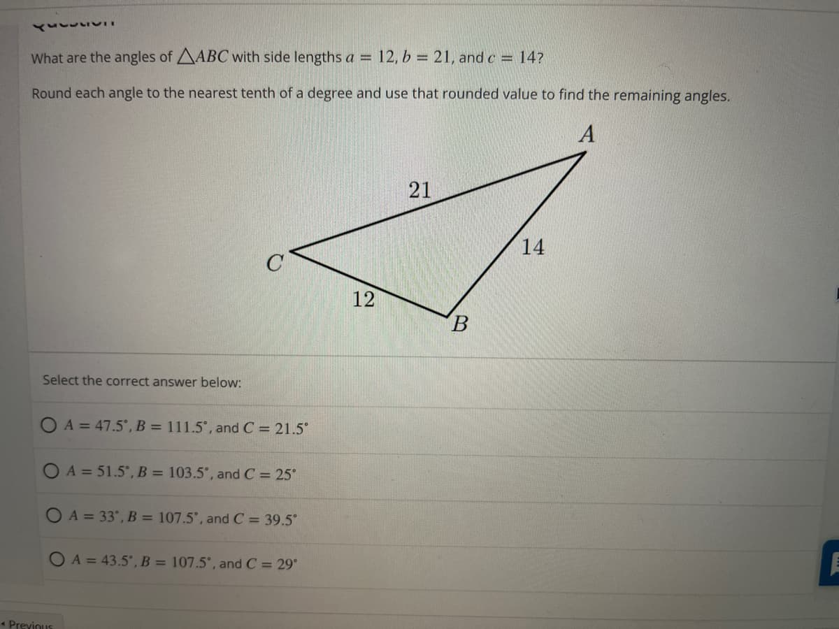 What are the angles of AABC with side lengths a = 12, b = 21, and c = 14?
Round each angle to the nearest tenth of a degree and use that rounded value to find the remaining angles.
21
14
12
B.
Select the correct answer below:
O A = 47.5°, B = 111.5°, and C = 21.5
O A = 51.5°, B = 103.5°, and C = 25°
O A = 33°, B = 107.5°, and C = 39.5°
O A = 43.5', B = 107.5°, and C = 29°
* Previnus
