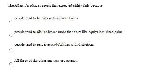 The Allais Paradox suggests that expected utility fails because
people tend to be risk-seeking over losses.
people tend to dislike losses more than they like equivalent-sized gains.
people tend to perceive probabilities with distortion.
All three of the other answers are correct.
