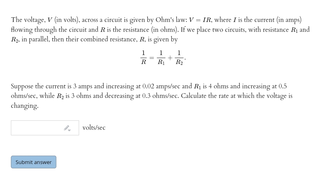 The voltage, V (in volts), across a circuit is given by Ohm's law: V = IR, where I is the current (in amps)
flowing through the circuit and R is the resistance (in ohms). If we place two circuits, with resistance R1 and
R2, in parallel, then their combined resistance, R, is given by
1
1
1
R
R1
R2
Suppose the current is 3 amps and increasing at 0.02 amps/sec and R1 is 4 ohms and increasing at 0.5
ohms/sec, while R2 is 3 ohms and decreasing at 0.3 ohms/sec. Calculate the rate at which the voltage is
changing.
volts/sec
Submit answer
