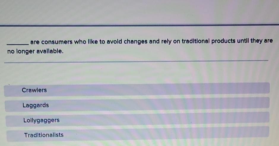 are consumers who Ilke to avold changes and rely on traditlonal products untll they are
no longer avallable.
Crawlers
Laggards
Lollygaggers
Traditionalists
