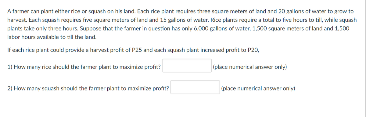 A farmer can plant either rice or squash on his land. Each rice plant requires three square meters of land and 20 gallons of water to grow to
harvest. Each squash requires five square meters of land and 15 gallons of water. Rice plants require a total to five hours to till, while squash
plants take only three hours. Suppose that the farmer in question has only 6,000 gallons of water, 1,500 square meters of land and 1,500
labor hours available to till the land.
If each rice plant could provide a harvest profit of P25 and each squash plant increased profit to P20,
1) How many rice should the farmer plant to maximize profit?
|(place numerical answer only)
2) How many squash should the farmer plant to maximize profit?
(place numerical answer only)
