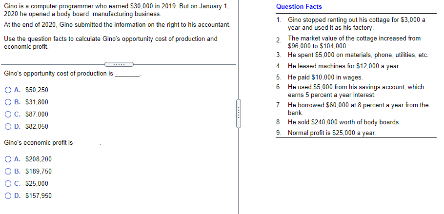 Gino is a computer programmer who earned $30,000 in 2019. But on January 1,
2020 he opened a body board manufacturing business.
Question Facts
1. Gino stopped renting out his cottage for $3,000 a
year and used it as his factory.
2. The market value of the cottage increased from
$96,000 to $104,000.
3. He spent $5,000 on materials, phone, utilities, etc.
At the end of 2020, Gino submitted the information on the right to his accountant.
Use the question facts to calculate Gino's opportunity cost of production and
economic profit.
4. He leased machines for $12,000 a year.
Gino's opportunity cost of production is
O A. $50,250
O B. $31,800
5. He paid $10,000 in wages.
6. He used $5,000 from his savings account, which
earns 5 percent a year interest.
7. He borrowed $60,000 at 8 percent a year from the
bank.
OC. $87,000
8. He sold $240,000 worth of body boards.
9. Normal profit is $25,000 a year.
O D. $82,050
Gino's economic profit is
O A. $208,200
O B. $189,750
OC. $25,000
O D. $157,950
(.....
