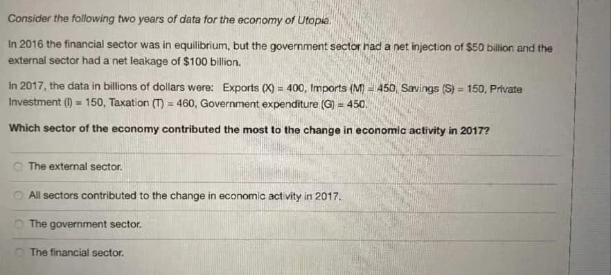 Consider the following two years of data for the economy of Utopia,
In 2016 the financial sector was in equilibrium, but the government sector had a net injection of $50 billion and the
external sector had a net leakage of $100 billion.
In 2017, the data in billions of dollars were: Exports (X) = 400, Imports (M) = 450, Savings (S) = 150, Private
Investment (1) = 150, Taxation (T) = 460, Government expenditure (G) = 450.
%3D
%3D
%3D
Which sector of the economy contributed the most to the change in economic activity in 2017?
O The external sector.
All sectors contributed to the change in economic activity in 2017.
O The government sector.
O The financial sector.
