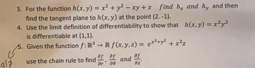 3. For the function h(x, y) = x2 + y2 - xy +x find hy and h, and then
find the tangent plane to h(x, y) at the point (2. -1).
4. Use the limit definition of differentiability to show that h(x,y) = x²y2
is differentiable at (1,1).
5. Given the function f: R3 →Rf(x,y, z) = e+y? +x²z
%3D
Je
use the chain rule to find , and
Je Je
