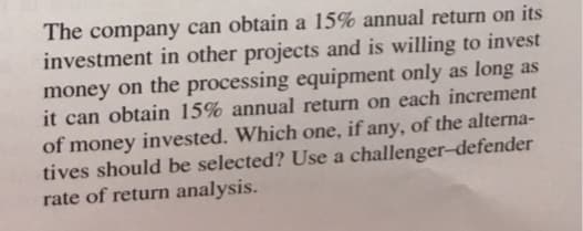The company can obtain a 15% annual return on its
investment in other projects and is willing to invest
money on the processing equipment only as long as
it can obtain 15% annual return on each increment
of money invested. Which one, if any, of the alterna-
tives should be selected? Use a challenger-defender
rate of return analysis.

