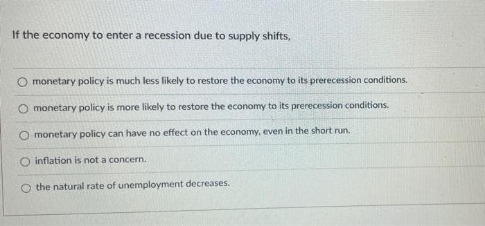 If the economy to enter a recession due to supply shifts,
O monetary policy is much less likely to restore the economy to its prerecession conditions.
O monetary policy is more likely to restore the economy to its prerecession conditions.
O monetary policy can have no effect on the economy, even in the short run.
inflation is not a concern.
O the natural rate of unemployment decreases.
