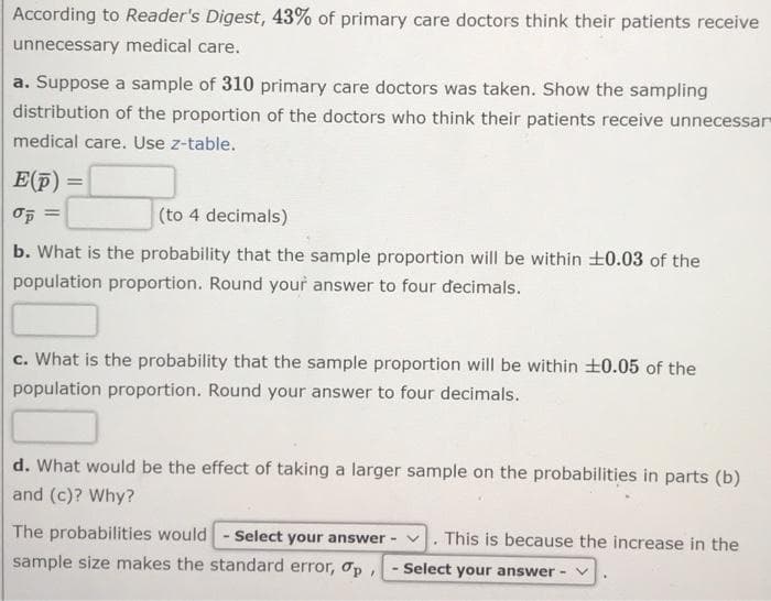 According to Reader's Digest, 43% of primary care doctors think their patients receive
unnecessary medical care.
a. Suppose a sample of 310 primary care doctors was taken. Show the sampling
distribution of the proportion of the doctors who think their patients receive unnecessar
medical care. Use z-table.
E(p)
%3D
(to 4 decimals)
b. What is the probability that the sample proportion will be within +0.03 of the
population proportion. Round your answer to four decimals.
c. What is the probability that the sample proportion will be within +0.05 of the
population proportion. Round your answer to four decimals.
d. What would be the effect of taking a larger sample on the probabilities in parts (b)
and (c)? Why?
The probabilities would - Select your answer - v. This is because the increase in the
sample size makes the standard error, op,
Select your answer - v
