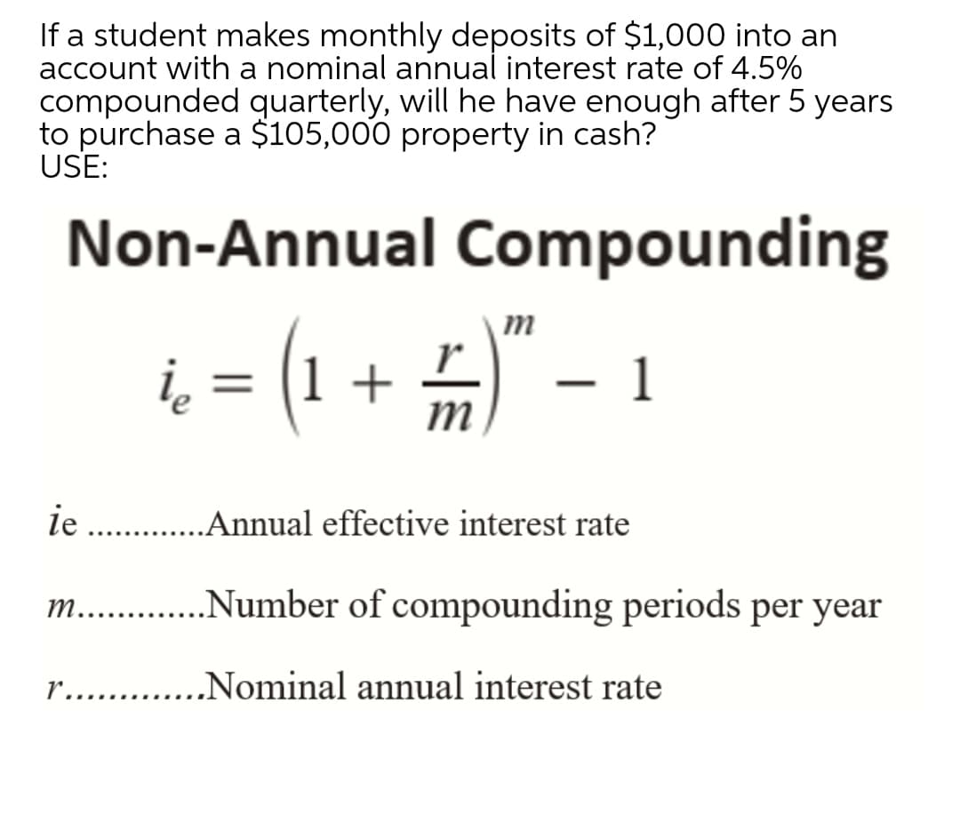 If a student makes monthly deposits of $1,000 into an
account with a nominal annual interest rate of 4.5%
compounded quarterly, will he have enough after 5 years
to purchase a $105,000 property in cash?
USE:
Non-Annual Compounding
(1 + =)"
- 1
|
ie .Annual effective interest rate
m.. .Number of compounding periods per year
r.
„Nominal annual interest rate
