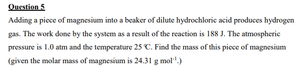 Question 5
Adding a piece of magnesium into a beaker of dilute hydrochloric acid produces hydrogen
gas. The work done by the system as a result of the reaction is 188 J. The atmospheric
pressure is 1.0 atm and the temperature 25 C. Find the mass of this piece of magnesium
(given the molar mass of magnesium is 24.31 g mol-'.)
