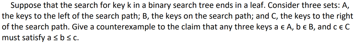 Suppose that the search for key k in a binary search tree ends in a leaf. Consider three sets: A,
the keys to the left of the search path; B, the keys on the search path; and C, the keys to the right
of the search path. Give a
to the claim that any three keys a € A, b e B, and c € C
must satisfy a ≤ b ≤c.
counterexample