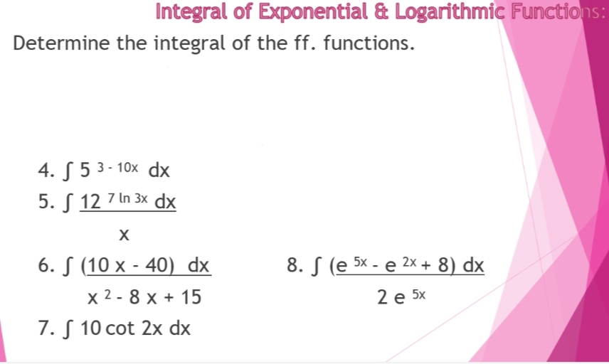 Integral of Exponential & Logarithmic Functions:
Determine the integral of the ff. functions.
4.
53-10x dx
5.
12 7 ln 3x dx
X
6. (10 x - 40) dx
8. (e 5x - e 2x + 8) dx
x 2-8 x + 15
2 e 5x
7. S 10 cot 2x dx