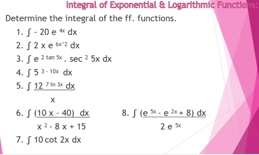 Integral of Exponential & Logarithmic Functions:
Determine the integral of the ff. functions.
1. S-20 e 4x dx
2. √ 2 xe 6x^2 dx
3. Se 2 tan 5x. sec ² 5x dx
4.5 3-10x dx
5. 12 7 ln 3x dx
X
6. (10 x - 40) dx
x 2-8 x + 15
7. S 10 cot 2x dx
8. S (e 5x - e 2x + 8) dx
2 e 5x