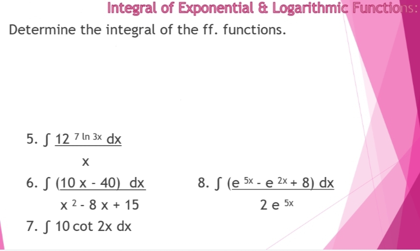 Integral of Exponential & Logarithmic Functions:
Determine the integral of the ff. functions.
5.12 7 ln 3x dx
X
6. S (10 x - 40) dx
x 2-8 x + 15
7. S 10 cot 2x dx
8. (e 5x - e 2x + 8) dx
2 e 5x