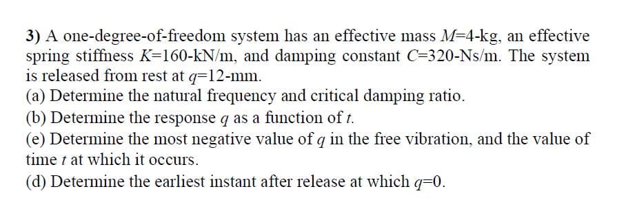 3) A one-degree-of-freedom system has an effective mass M=4-kg, an effective
spring stiffness K=160-kN/m, and damping constant C=320-Ns/m. The system
is released from rest at q=12-mm.
(a) Determine the natural frequency and critical damping ratio.
(b) Determine the response q as a function of t.
(e) Determine the most negative value of q in the free vibration, and the value of
time t at which it occurs.
(d) Determine the earliest instant after release at which q=0.
