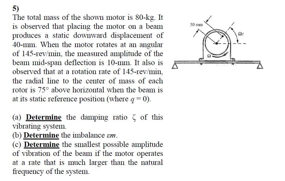 5)
The total mass of the shown motor is 80-kg. It
is observed that placing the motor on a beam
produces a static downward displacement of
40-mm. When the motor rotates at an angular
of 145-rev/min, the measured amplitude of the
beam mid-span deflection is 10-mm. It also is
observed that at a rotation rate of 145-rev/min,
50 mm
the radial line to the center of mass of each
rotor is 75° above horizontal when the beam is
at its static reference position (where q =
0).
(a) Determine the damping ratio of this
vibrating system.
(b) Determine the imbalance ɛm.
(c) Determine the smallest possible amplitude
of vibration of the beam if the motor operates
at a rate that is much larger than the natural
frequency of the system.
