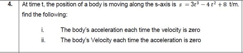 At time t, the position of a body is moving along the s-axis is s =
= 3t3 – 4 t2 +8 t/m.
find the following:
i.
The body's acceleration each time the velocity is zero
i.
The body's Velocity each time the acceleration is zero
4.
