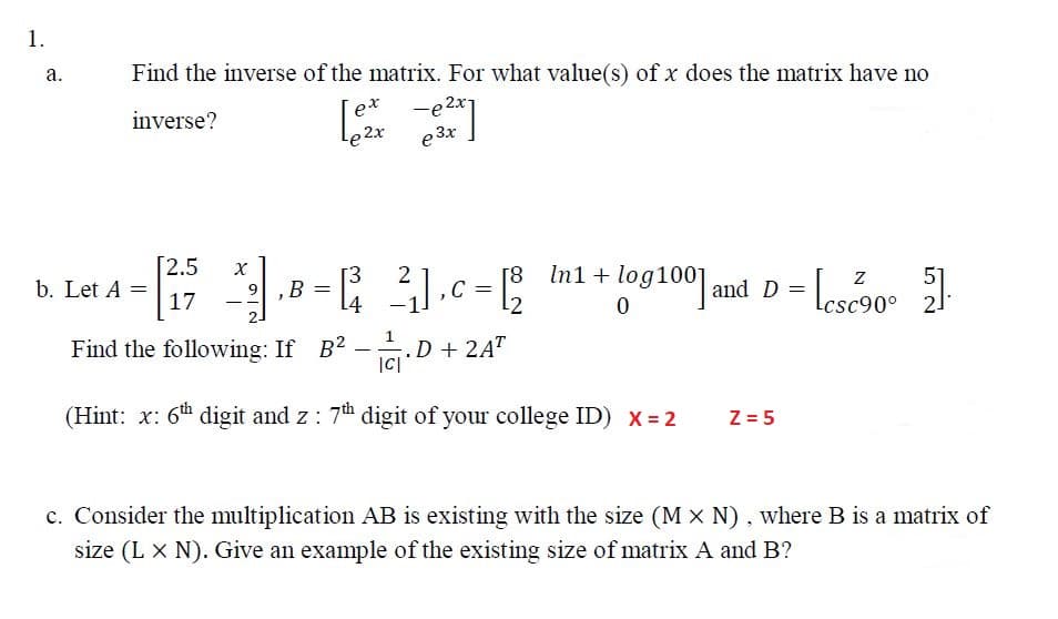 1.
а.
Find the inverse of the matrix. For what value(s) of x does the matrix have no
-e 2x
e 3x
ex
inverse?
Le 2x
b. Let A =
17
2.5
[3
9,B
14
[8
C =
In1 + log100] and D =
51
c90° 2
- -
Find the following: If B? -.D + 2A"
|C|
(Hint: x: 6th digit and z : 7th digit of your college ID) x = 2
Z = 5
c. Consider the multiplication AB is existing with the size (M x N), where B is a matrix of
size (L X N). Give an example of the existing size of matrix A and B?
