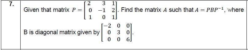 7.
2
1]
Given that matrix P =
0 -1
2. Find the matrix A such that A = PBP-1, where
1
1]
-2 0 0]
3 0
0 0 6]
B is diagonal matrix given by 0
