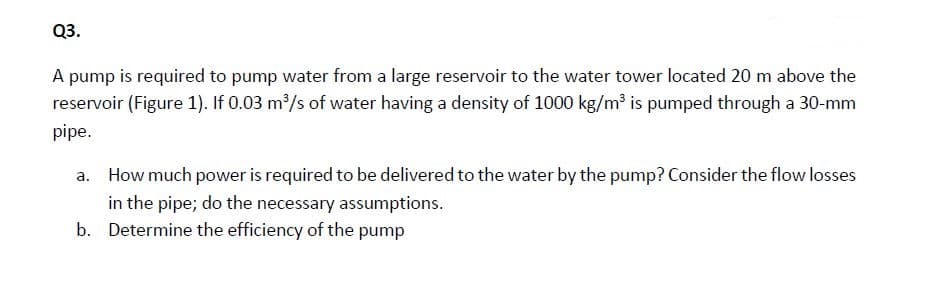 Q3.
A pump is required to pump water from a large reservoir to the water tower located 20 m above the
reservoir (Figure 1). If 0.03 m/s of water having a density of 1000 kg/m³ is pumped through a 30-mm
pipe.
a. How much power is required to be delivered to the water by the pump? Consider the flow losses
in the pipe; do the necessary assumptions.
b. Determine the efficiency of the pump
