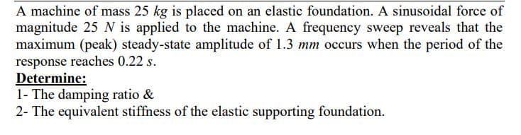 A machine of mass 25 kg is placed on an elastic foundation. A sinusoidal force of
magnitude 25 N is applied to the machine. A frequency sweep reveals that the
maximum (peak) steady-state amplitude of 1.3 mm occurs when the period of the
response reaches 0.22 s.
Determine:
1- The damping ratio &
2- The equivalent stiffness of the elastic supporting foundation.
