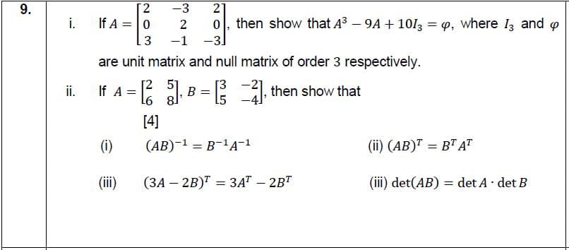 9.
2
-3
2
i.
If A = |0
2
0, then show that A3 – 9A + 10I3 = 9, where I, and o
3
-1
-3.
are unit matrix and null matrix of order 3 respectively.
ii.
If A = 2 , B = 1, then show that
[3
15
[4]
(i)
(АВ)-1 — В-1А-1
(ii) (AB)" = B" AT
%3D
(ii)
(ЗА - 2B) — ЗАТ - 2BТ
(iii) det(AB) = det A· det B

