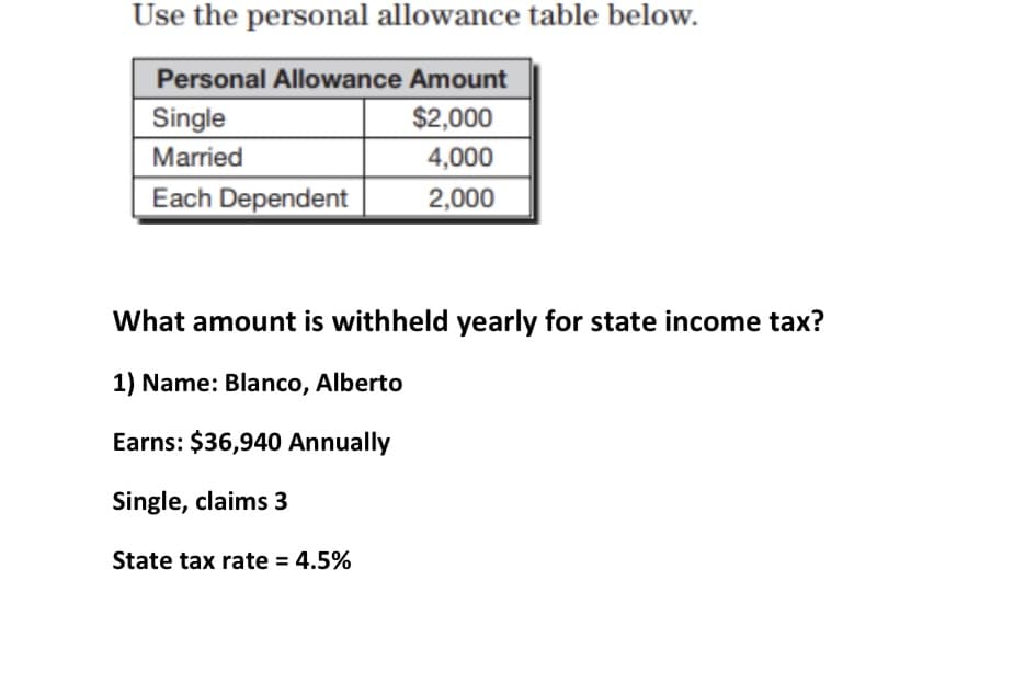Use the personal allowance table below.
Personal Allowance Amount
$2,000
4,000
Single
Married
Each Dependent
2,000
What amount is withheld yearly for state income tax?
1) Name: Blanco, Alberto
Earns: $36,940 Annually
Single, claims 3
State tax rate = 4.5%

