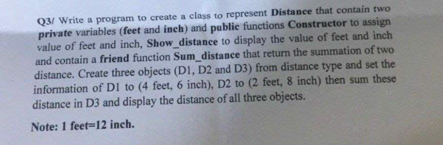 Q3/ Write a program to create a class to represent Distance that contain two
private variables (feet and inch) and public functions Constructor to assign
value of feet and inch, Show_distance to display the value of feet and inch
and contain a friend function Sum_distance that return the summation of two
distance. Create three objects (D1, D2 and D3) from distance type and set the
information of DI to (4 feet, 6 inch), D2 to (2 feet, 8 inch) then sum these
distance in D3 and display the distance of all three objects.
Note: 1 feet-12 inch.
