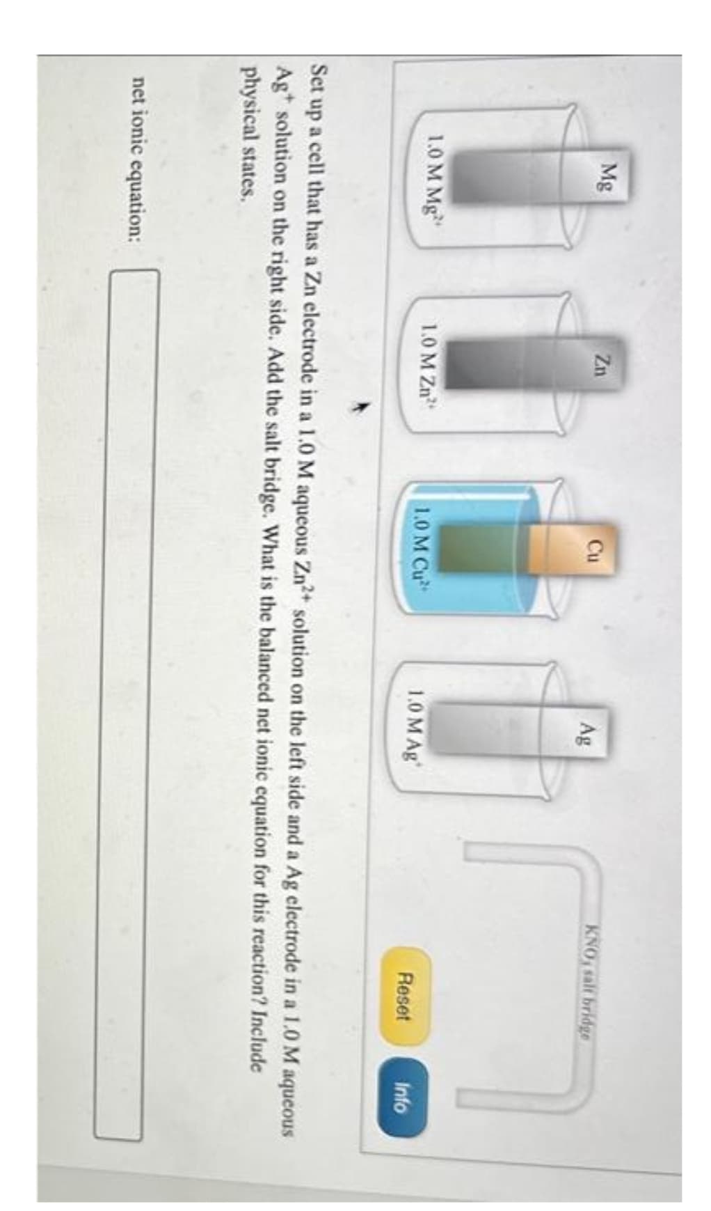 Mg
1.0 M Mg
Zn
net ionic equation:
1.0 M Zn
Cu
1.0 M Cu
Ag
1.0 M Ag
KNO, salt bridge
Reset
Info
Set up a cell that has a Zn electrode in a 1.0 M aqueous Zn²+ solution on the left side and a Ag electrode in a 1.0 M aqueous
Ag solution on the right side. Add the salt bridge. What is the balanced net ionic equation for this reaction? Include
physical states.