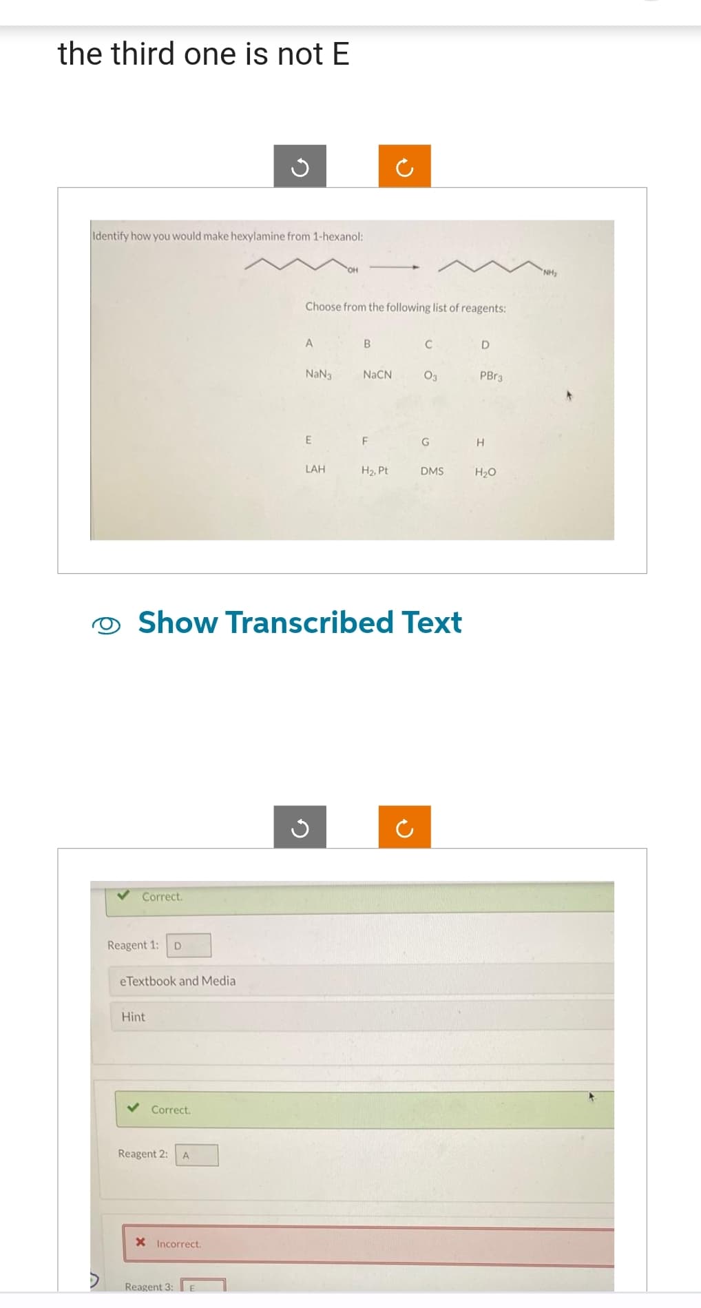 the third one is not E
Identify how you would make hexylamine from 1-hexanol:
Correct.
Reagent 1: D
eTextbook and Media
Hint
Correct.
Reagent 2:
A
X Incorrect.
Reagent 3:
Ű
E
Choose from the following list of reagents:
A
NaN3
E
Show Transcribed Text
LAH
B
G
NaCN
F
H₂, Pt
C
C
03
G
DMS
D
PBr3
H
H₂O
"NH₂