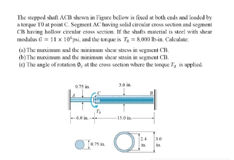 The stepped shaft ACB shown in Figure bellow is fixed at both ends and loaded by
a torque TO at point C. Segment AC having solid circular cross section and segment
CB having hollow circular cross section. If the shafts material is steel with shear
modulus G = 11 x 10 psi, and the torque is To = 8,000 lb-in. Calculate:
(a) The maximum and the minimum shear stress in segment CB.
(b) The maximum and the minimum shear strain in segment CB.
(c) The angle of rotation 0, at the cross section where the torque T, is applied.
3.0 in.
0.75 in.
B
To
-6.0 in.
-15.0 in.-
2.4
3.0
O 1075 i.
in.
in.
