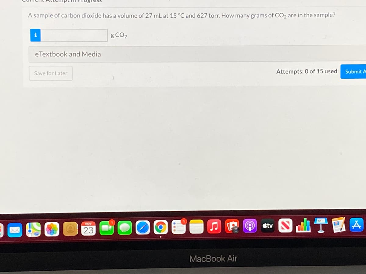 A sample of carbon dioxide has a volume of 27 mL at 15 °C and 627 torr. How many grams of CO2 are in the sample?
i
g CO2
eTextbook and Media
Save for Later
Attempts: 0 of 15 used
Submit A
J P O tv N
NOV
23
MacBook Air
