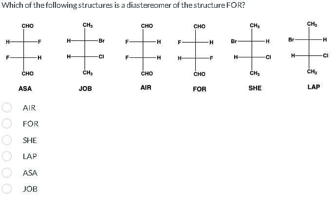 Which of the following structures is a diastereomer of the structure FOR?
H-
F
CHO
CHO
ASA
-F
-H
AIR
FOR
SHE
LAP
ASA
JOB
H
H-
CH3
CH3
JOB
Br
-CI
F
F-
CHO
CHO
AIR
-H
-H
F
H-
CHO
CHO
FOR
H
-F
Br
H-
CH₂
CH₂
SHE
H
CI
Br
H-
CH3
CH₂
LAP
H
-CI