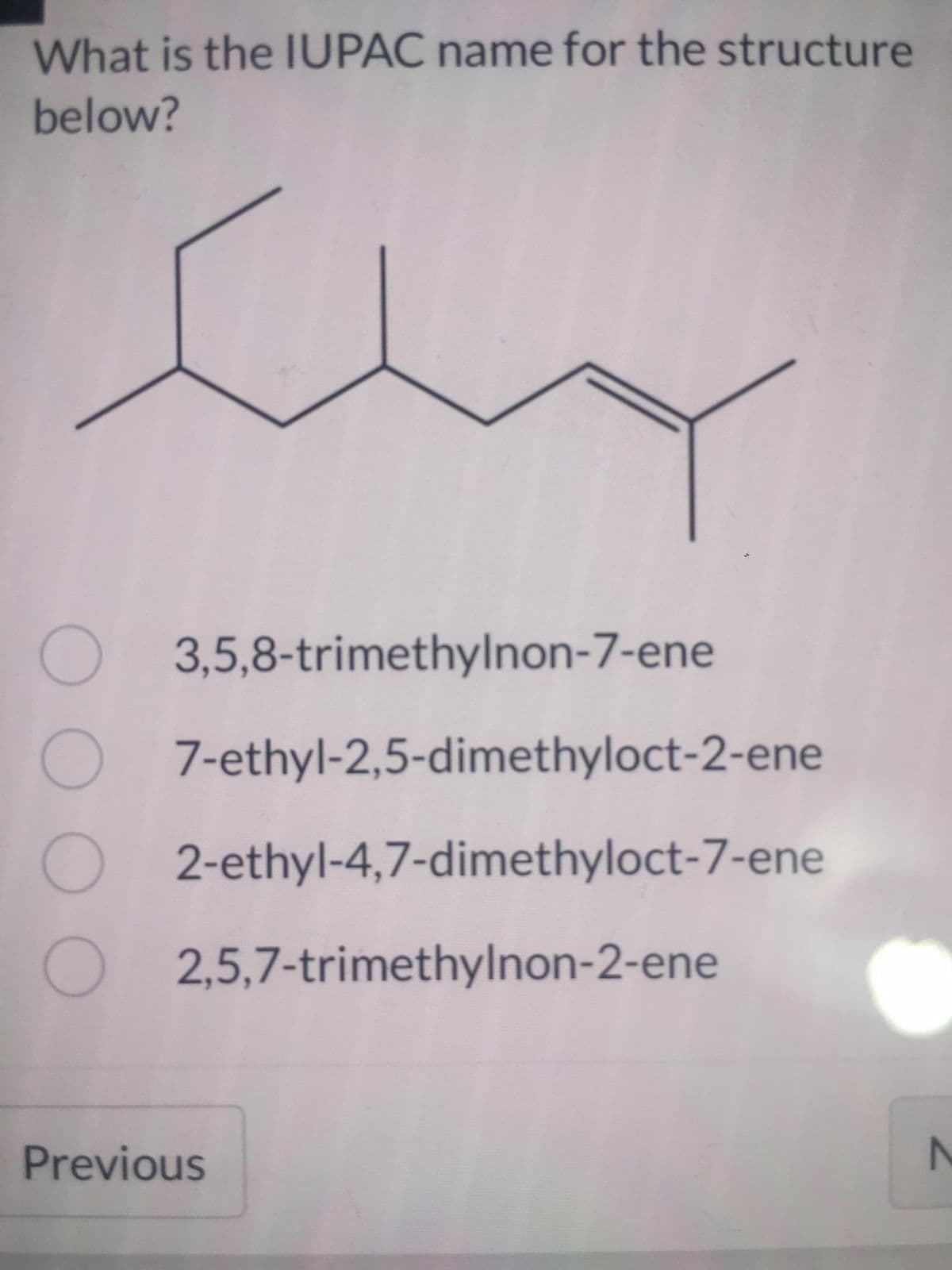 What is the IUPAC name for the structure
below?
Shy
O3,5,8-trimethylnon-7-ene
O7-ethyl-2,5-dimethyloct-2-ene
O2-ethyl-4,7-dimethyloct-7-ene
O2,5,7-trimethylnon-2-ene
Previous