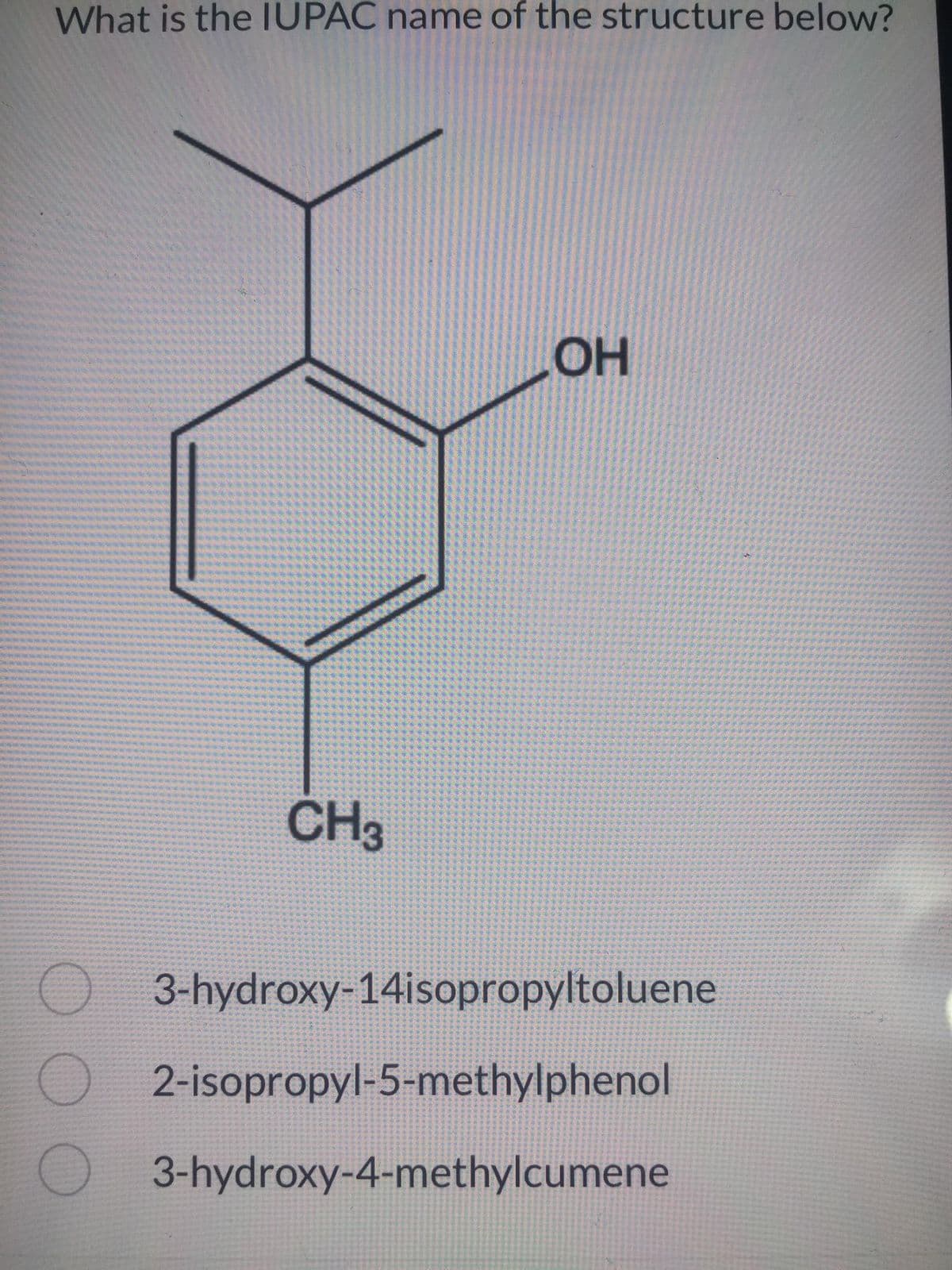 What is the IUPAC name of the structure below?
CH3
OH
O 3-hydroxy-14isopropyltoluene
2-isopropyl-5-methylphenol
O3-hydroxy-4-methylcumene