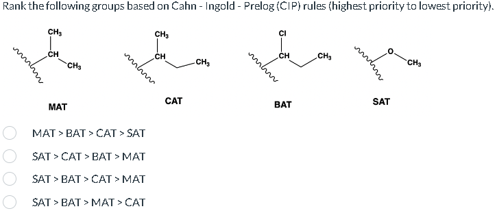 Rank the following groups based on Cahn - Ingold - Prelog (CIP) rules (highest priority to lowest priority).
O
CH₂
CH
MAT
CH3
mhm
MAT > BAT > CAT > SAT
SAT > CAT > BAT > MAT
SAT > BAT > CAT > MAT
SAT > BAT > MAT > CAT
CH₂
CH
CAT
CH₂
mhm
CI
CH
BAT
CH₂
SAT
CH3