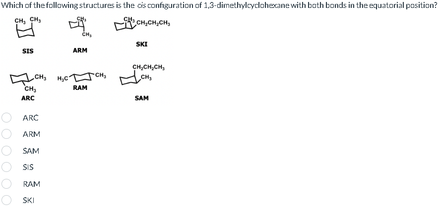 Which of the following structures is the cis configuration of 1,3-dimethylcyclohexane with both bonds in the equatorial position?
CH3 CH3
³CH₂CH₂CH3
SIS
CH₂H₂C
CH3
ARC
ARC
ARM
SAM
SIS
RAM
SKI
CH₂
CH₂
ARM
RAM
CH3
SKI
CH₂CH₂CH₂
CH₂
SAM