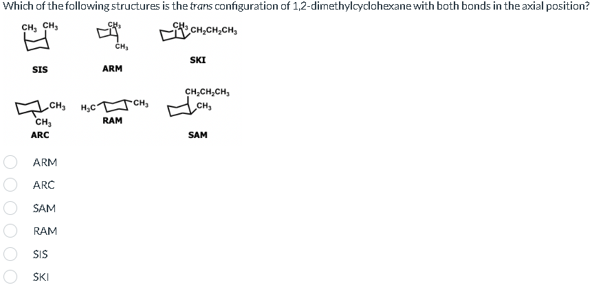 Which of the following structures is the trans configuration of 1,2-dimethylcyclohexane with both bonds in the axial position?
CH3 CH3
CH3CH₂CH₂CH3
SIS
CH3
CH3
ARC
ARM
ARC
SAM
RAM
SIS
SKI
H₂C
CH
CH₂
ARM
RAM
CH₂
SKI
CH₂CH₂CH₂
CH₂
SAM