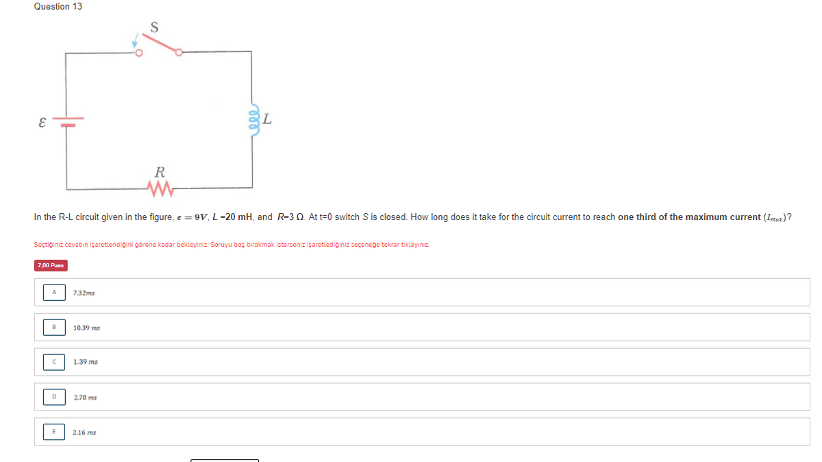 Question 13
S
R
In the R-L circuit given in the figure, e = 9V, L =20 mH, and R=3 Q. At t=0 switch S is closed. How long does it take for the circuit current to reach one third of the maximum current (Imuz) ?
Seçtiğiniz cevabın işaretlendiğini görene kadar bekleyiniz. Soruyu boş bırakmak isterseniz işaretlediğiniz seçeneğe tekrar tiklayınız.
7,00 Puan
A
7.32ms
в
10.39 ms
1.39 ms
D
2.70 ms
E
2.16 ms
