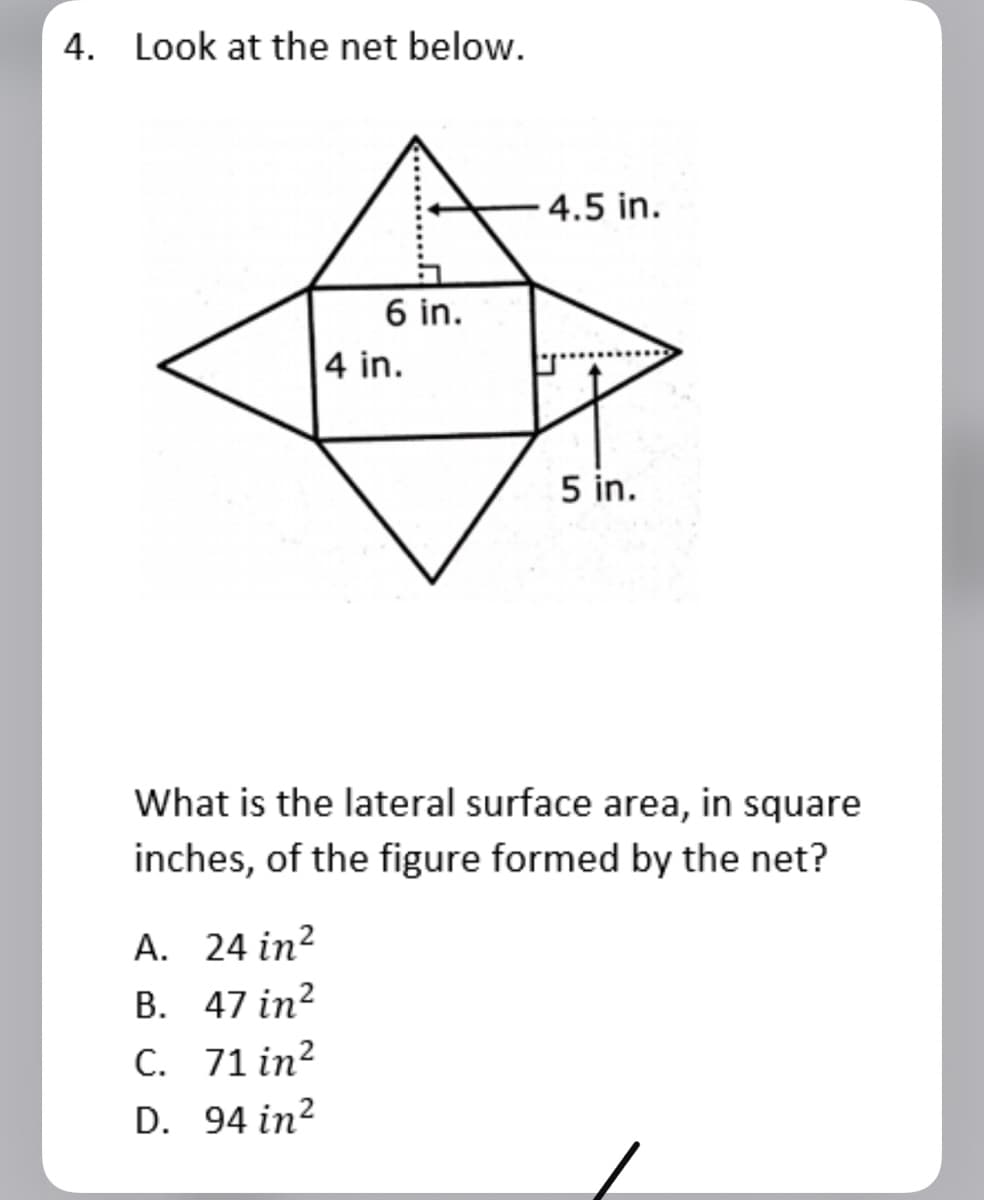 4. Look at the net below.
4.5 in.
6 in.
4 in.
5 in.
What is the lateral surface area, in square
inches, of the figure formed by the net?
A. 24 in?
B. 47 in?
C. 71 in?
D. 94 in?
