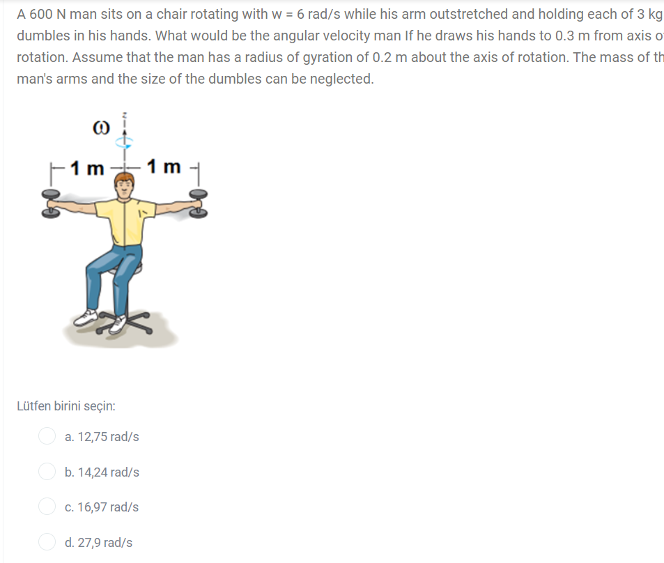 A 600 N man sits on a chair rotating with w = 6 rad/s while his arm outstretched and holding each of 3 kg
dumbles in his hands. What would be the angular velocity man If he draws his hands to 0.3 m from axis o
rotation. Assume that the man has a radius of gyration of 0.2 m about the axis of rotation. The mass of th
man's arms and the size of the dumbles can be neglected.
1 m
1 m
Lütfen birini seçin:
a. 12,75 rad/s
b. 14,24 rad/s
c. 16,97 rad/s
d. 27,9 rad/s
