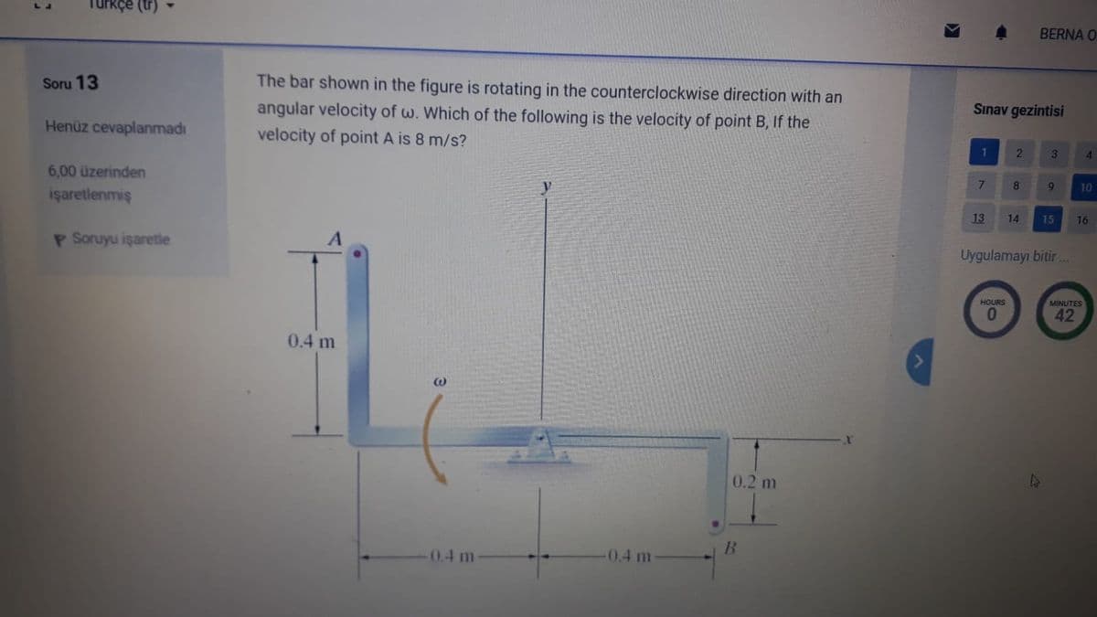 Turkçe (tr)
BERNA O
Soru 13
The bar shown in the figure is rotating in the counterclockwise direction with an
angular velocity of w. Which of the following is the velocity of point B, If the
velocity of point A is 8 m/s?
Sınav gezintisi
Henüz cevaplanmadı
1
2
3
4.
6,00 üzerinden
7
10
işaretlenmiş
13
14
15
16
P Soruyu işaretle
Uygulamayı bitir..
HOURS
MINUTES
42
0.4 m
0.2 m
0.4 m
-0.4 m
