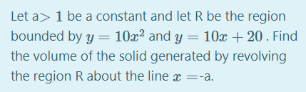Let a> 1 be a constant and let R be the region
bounded by y = 10x² and y = 10x + 20. Find
the volume of the solid generated by revolving
the region R about the line x =-a.
