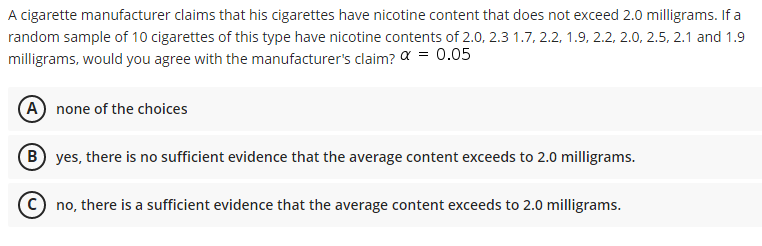 A cigarette manufacturer claims that his cigarettes have nicotine content that does not exceed 2.0 milligrams. If a
random sample of 10 cigarettes of this type have nicotine contents of 2.0, 2.3 1.7, 2.2, 1.9, 2.2, 2.0, 2.5, 2.1 and 1.9
milligrams, would you agree with the manufacturer's claim? a = 0.05
(A none of the choices
(B yes, there is no sufficient evidence that the average content exceeds to 2.0 milligrams.
no, there is a sufficient evidence that the average content exceeds to 2.0 milligrams.
