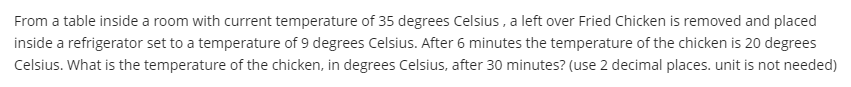 From a table inside a room with current temperature of 35 degrees Celsius , a left over Fried Chicken is removed and placed
inside a refrigerator set to a temperature of 9 degrees Celsius. After 6 minutes the temperature of the chicken is 20 degrees
Celsius. What is the temperature of the chicken, in degrees Celsius, after 30 minutes? (use 2 decimal places. unit is not needed)
