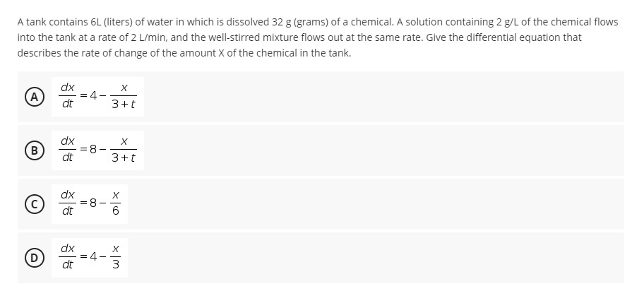 A tank contains 6L (liters) of water in which is dissolved 32 g (grams) of a chemical. A solution containing 2 g/L of the chemical flows
into the tank at a rate of 2 L/min, and the well-stirred mixture flows out at the same rate. Give the differential equation that
describes the rate of change of the amount X of the chemical in the tank.
A)
dx
= 4-
dt
3+t
B
dx
:8-
dt
3+t
dx
dt
O -4-
dx
D
dt
3
