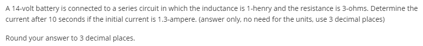 A 14-volt battery is connected to a series circuit in which the inductance is 1-henry and the resistance is 3-ohms. Determine the
current after 10 seconds if the initial current is 1.3-ampere. (answer only, no need for the units, use 3 decimal places)
Round your answer to 3 decimal places.
