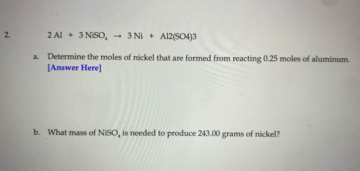 2 Al + 3 NISO,
3 Ni + Al2(S04)3
2.
Determine the moles of nickel that are formed from reacting 0.25 moles of aluminum.
[Answer Here]
a.
b. What mass of NISO, is needed to produce 243.00
grams
of nickel?
